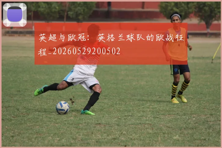 英超与欧冠:英格兰球队的欧战征程_20260529200502
