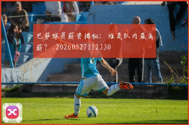 巴萨球员薪资揭秘：谁是队内最高薪？_20260527112330