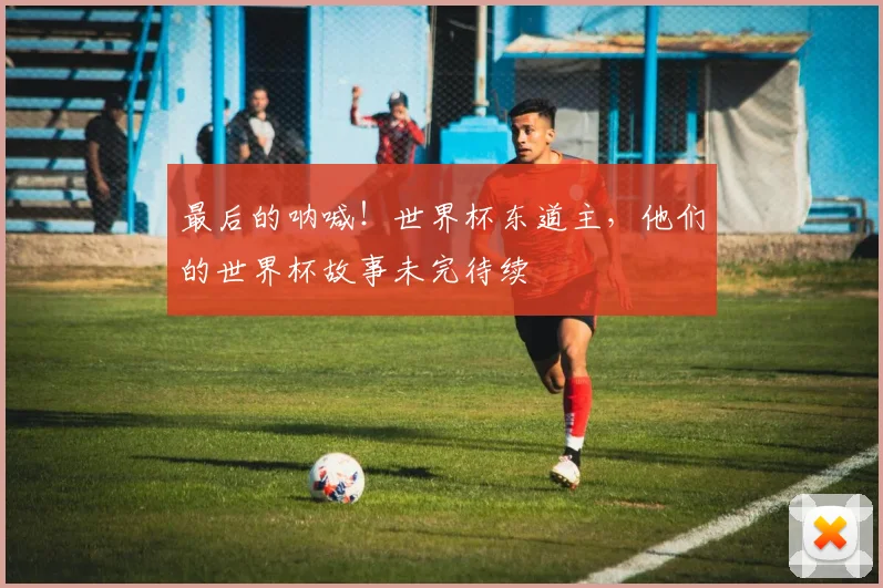 最后的呐喊！世界杯东道主，他们的世界杯故事未完待续