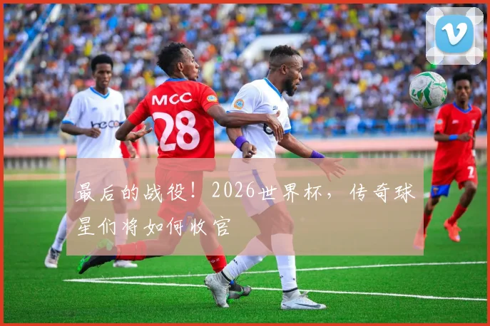 最后的战役！2026世界杯，传奇球星们将如何收官