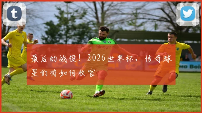 最后的战役！2026世界杯，传奇球星们将如何收官