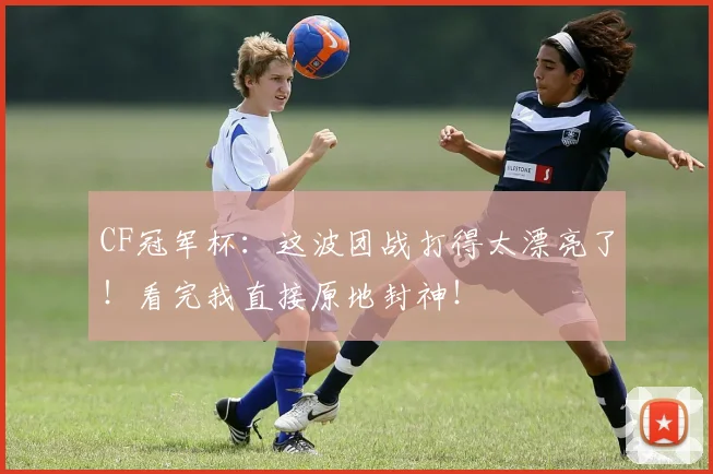 CF冠军杯：这波团战打得太漂亮了！看完我直接原地封神！