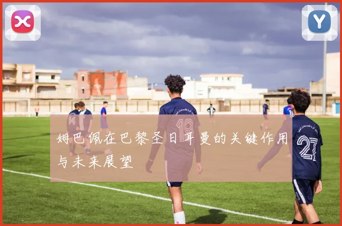 姆巴佩在巴黎圣日耳曼的关键作用与未来展望