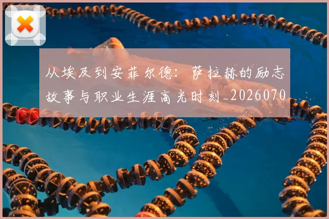 从埃及到安菲尔德:萨拉赫的励志故事与职业生涯高光时刻_20260703214323